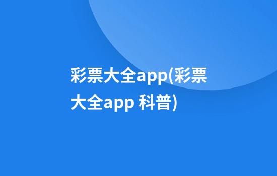 彩票大全app(彩票大全app 科普)