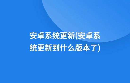 安卓系统更新(安卓系统更新到什么版本了)