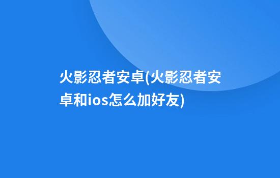 火影忍者安卓(火影忍者安卓和ios怎么加好友)