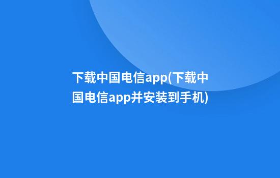 下载中国电信app(下载中国电信app并安装到手机)