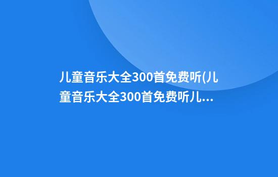 儿童音乐大全300首免费听(儿童音乐大全300首免费听儿童游戏)