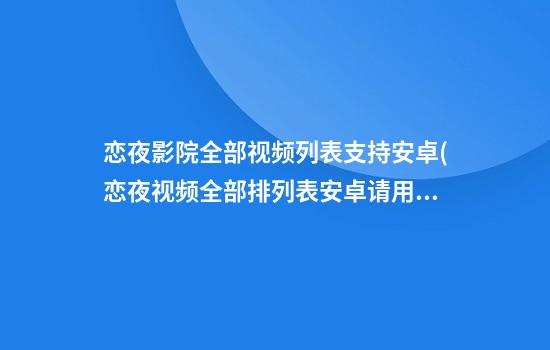 恋夜影院全部视频列表支持安卓(恋夜视频全部排列表安卓请用 视频)