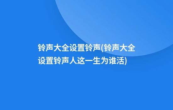 铃声大全设置铃声(铃声大全设置铃声人这一生为谁活)