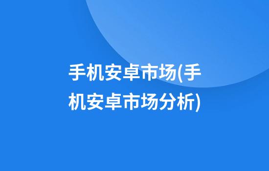 手机安卓市场(手机安卓市场分析)