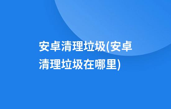 安卓清理垃圾(安卓清理垃圾在哪里)