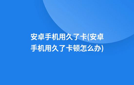 安卓手机用久了卡(安卓手机用久了卡顿怎么办)