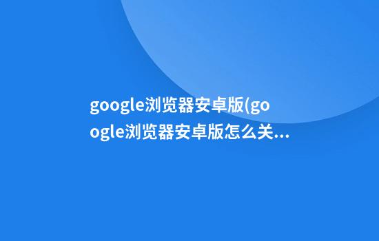 google浏览器安卓版(google浏览器安卓版怎么关闭首页记录)