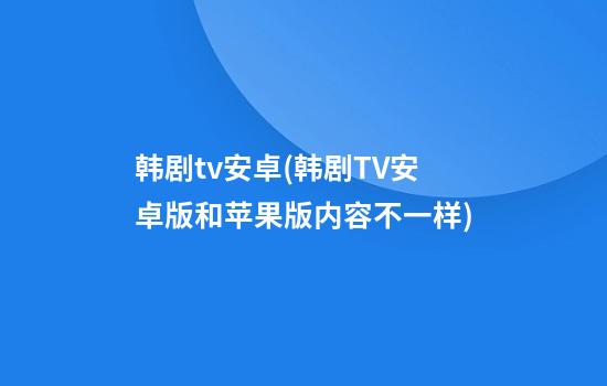 韩剧tv安卓(韩剧TV安卓版和苹果版内容不一样)