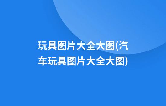 玩具图片大全大图(汽车玩具图片大全大图)