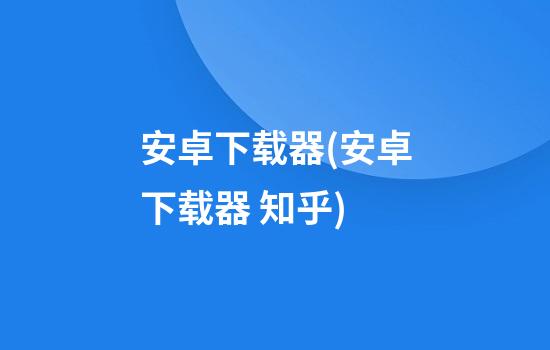 安卓下载器(安卓下载器 知乎)