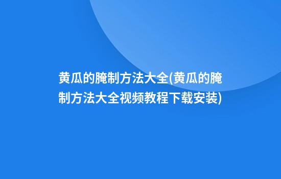 黄瓜的腌制方法大全(黄瓜的腌制方法大全视频教程下载安装)