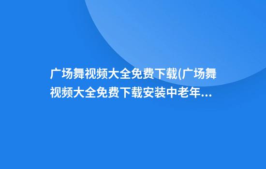 广场舞视频大全免费下载(广场舞视频大全免费下载安装中老年广场舞)