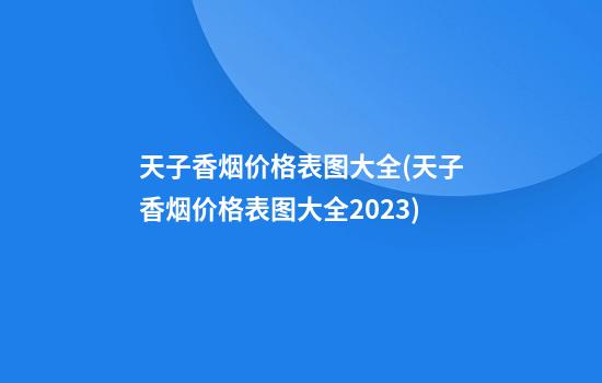 天子香烟价格表图大全(天子香烟价格表图大全2023)