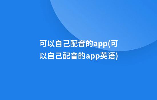 可以自己配音的app(可以自己配音的app英语)