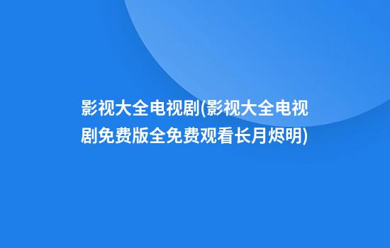 影视大全电视剧(影视大全电视剧免费版全免费观看长月烬明)