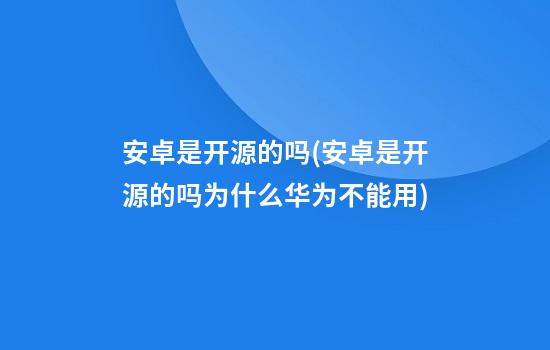 安卓是开源的吗(安卓是开源的吗?为什么华为不能用)