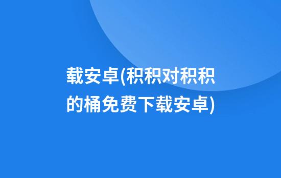 载安卓(积积对积积的桶免费下载安卓)