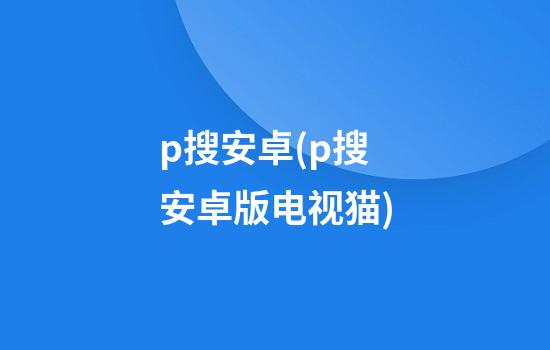 p搜安卓(p搜安卓版电视猫)