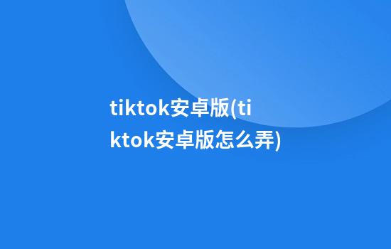 tiktok安卓版(tiktok安卓版怎么弄)