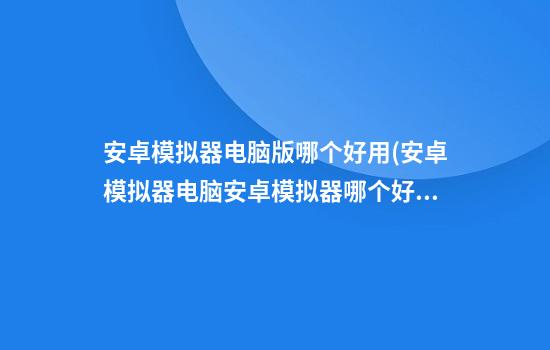 安卓模拟器电脑版哪个好用(安卓模拟器电脑安卓模拟器哪个好用)