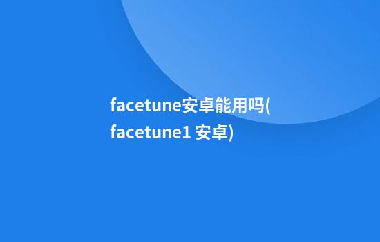 facetune安卓能用吗(facetune1 安卓)