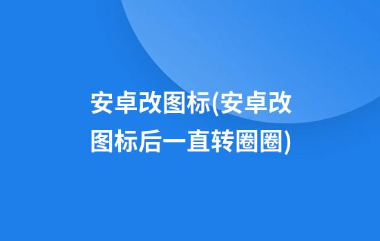 安卓改图标(安卓改图标后一直转圈圈)