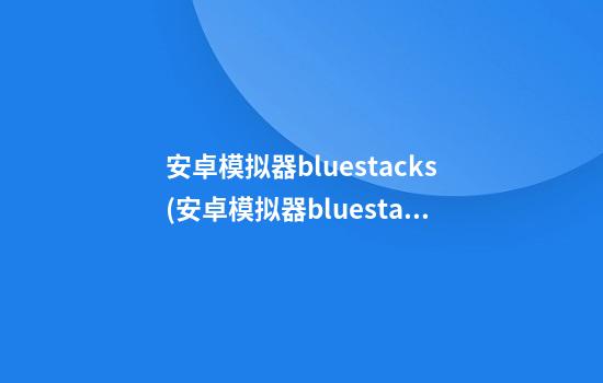 安卓模拟器bluestacks(安卓模拟器bluestacks下载及安装教程)