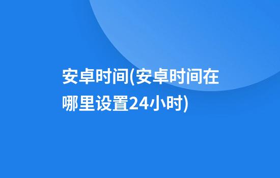 安卓时间(安卓时间在哪里设置24小时)