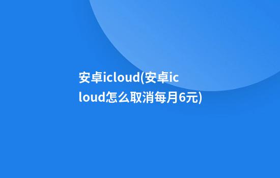 安卓icloud(安卓icloud怎么取消每月6元)