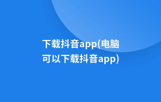 下载抖音app(电脑可以下载抖音app)