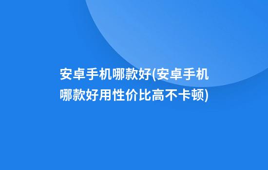 安卓手机哪款好(安卓手机哪款好用性价比高不卡顿)