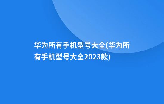 华为所有手机型号大全(华为所有手机型号大全2023款)