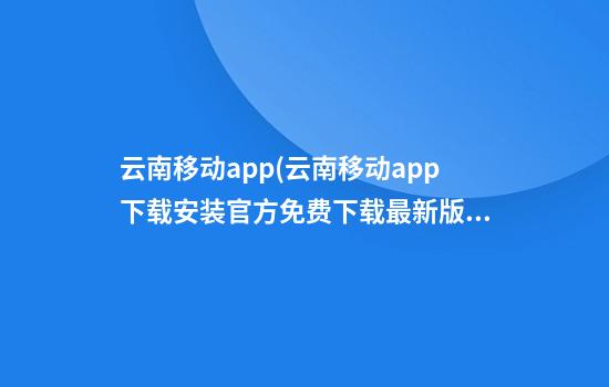 云南移动app(云南移动app下载安装官方免费下载最新版)