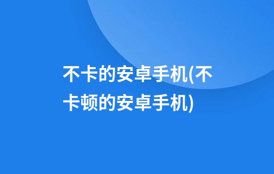 不卡的安卓手机(不卡顿的安卓手机)