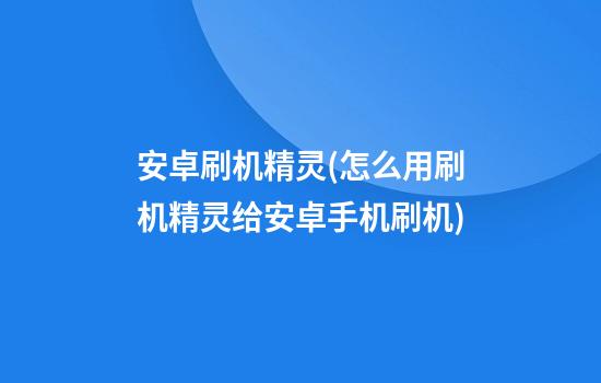 安卓刷机精灵(怎么用刷机精灵给安卓手机刷机)