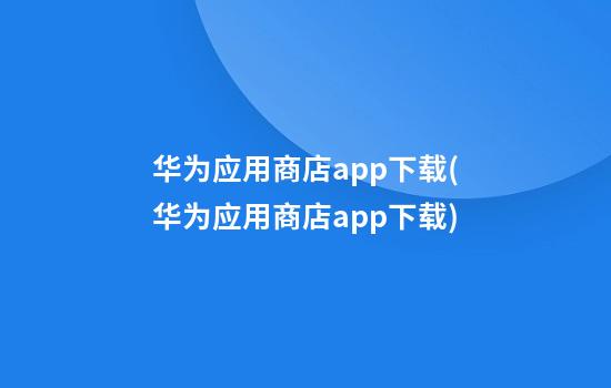 华为应用商店app下载(华为应用商店app下载)