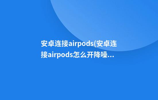 安卓连接airpods(安卓连接airpods怎么开降噪)