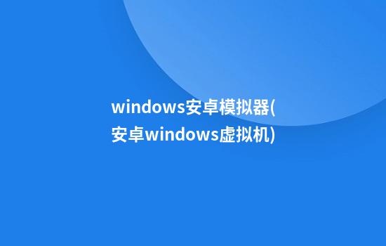 windows安卓模拟器(安卓windows虚拟机)