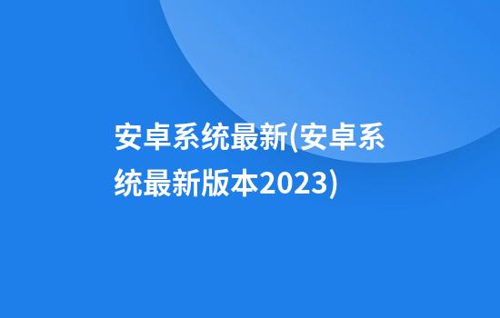 安卓系统最新(安卓系统最新版本2023)