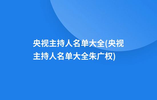 央视主持人名单大全(央视主持人名单大全朱广权)