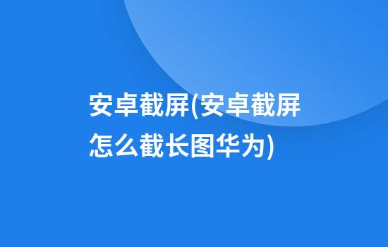 安卓截屏(安卓截屏怎么截长图华为)