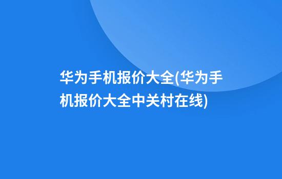 华为手机报价大全(华为手机报价大全中关村在线)