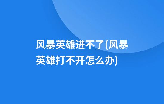 风暴英雄进不了(风暴英雄打不开怎么办)