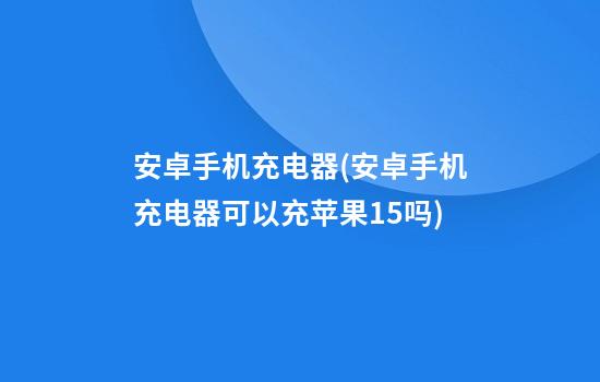 安卓手机充电器(安卓手机充电器可以充苹果15吗)