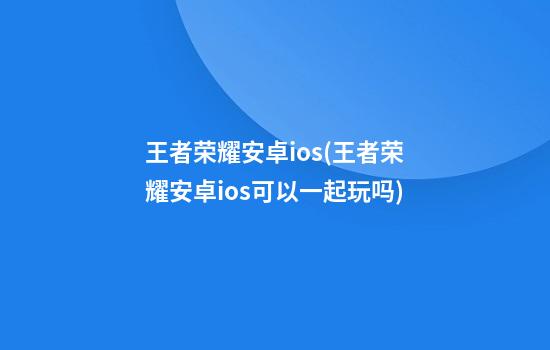 王者荣耀安卓ios(王者荣耀安卓ios可以一起玩吗)