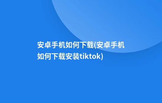 安卓手机如何下载(安卓手机如何下载安装tiktok)