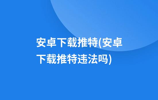 安卓下载推特(安卓下载推特违法吗)