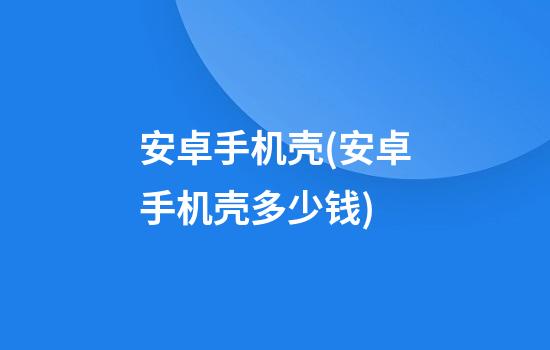 安卓手机壳(安卓手机壳多少钱)