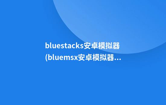 bluestacks安卓模拟器(bluemsx安卓模拟器)