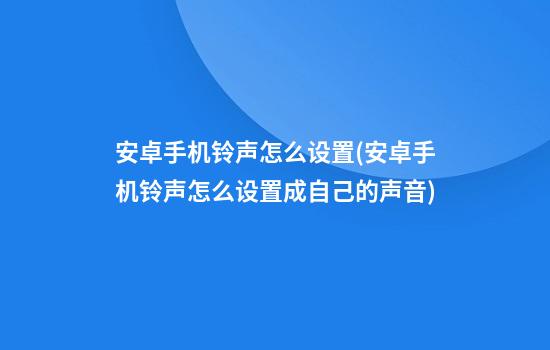 安卓手机铃声怎么设置(安卓手机铃声怎么设置成自己的声音)